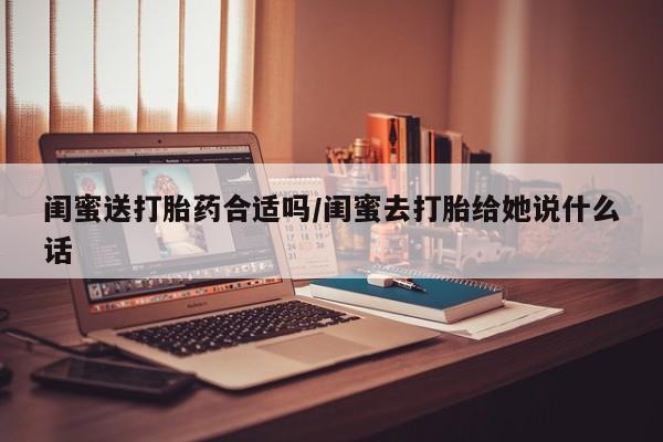 流产药联系微信闺蜜送打胎药合适吗/闺蜜去打胎给她说什么话